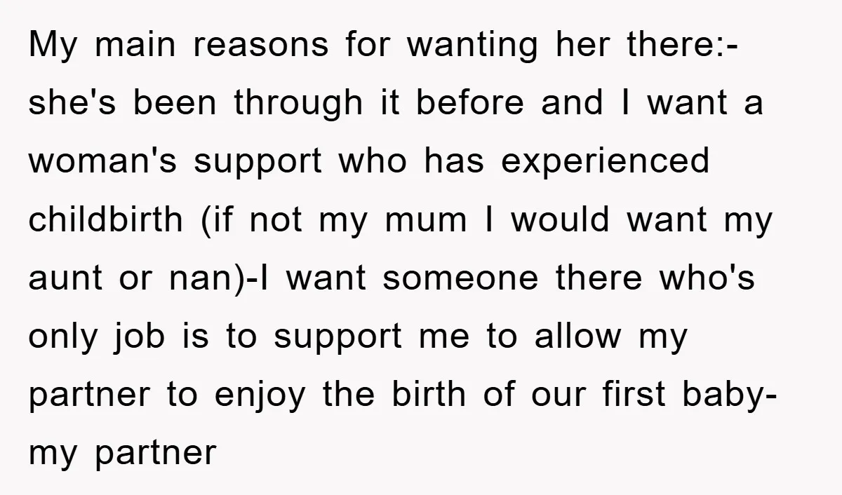 My main reasons for wanting her there:-she's been through it before and I want a woman's support who has experienced childbirth (if not my mum I would want my aunt...