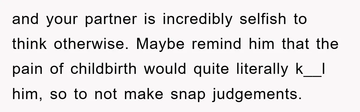 and your partner is incredibly selfish to think otherwise. Maybe remind him that the pain of childbirth would quite literally k__l him, so to not make snap judgements.