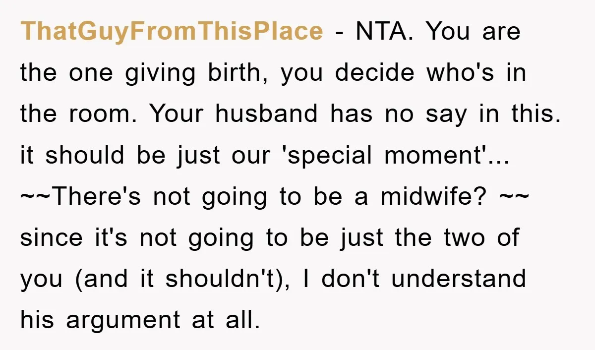 ThatGuyFromThisPlace − NTA. You are the one giving birth, you decide who's in the room. Your husband has no say in this. it should be just our 'special moment'... ~~There's...
