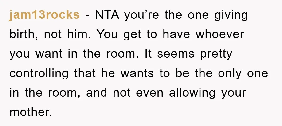 jam13rocks − NTA you’re the one giving birth, not him. You get to have whoever you want in the room. It seems pretty controlling that he wants to be the...