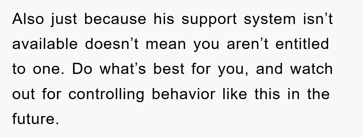 Also just because his support system isn’t available doesn’t mean you aren’t entitled to one. Do what’s best for you, and watch out for controlling behavior like this in the...