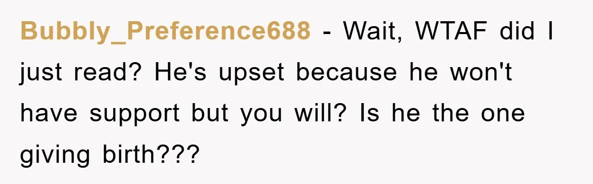 Bubbly_Preference688 − Wait, WTAF did I just read? He's upset because he won't have support but you will? Is he the one giving birth???