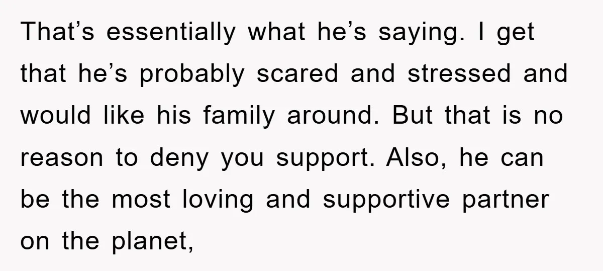 That’s essentially what he’s saying. I get that he’s probably scared and stressed and would like his family around. But that is no reason to deny you support. Also, he...