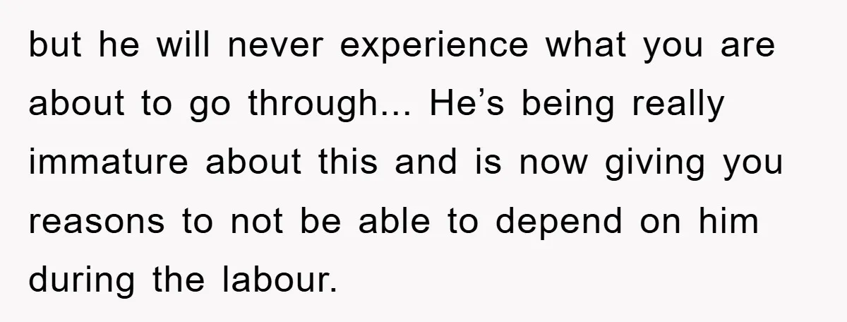 but he will never experience what you are about to go through... He’s being really immature about this and is now giving you reasons to not be able to depend...