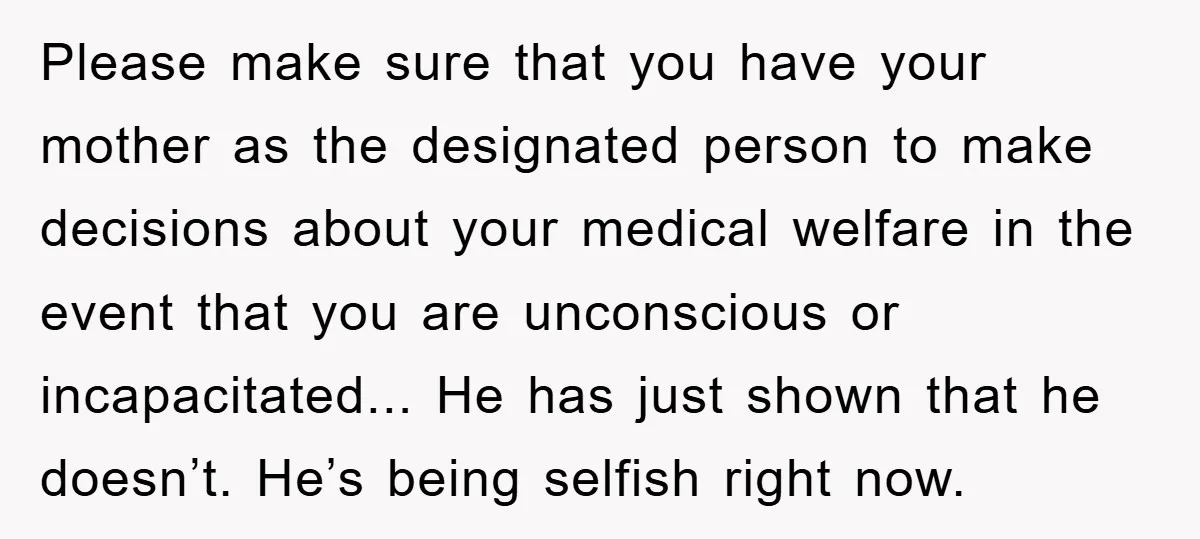 Please make sure that you have your mother as the designated person to make decisions about your medical welfare in the event that you are unconscious or incapacitated... He has...