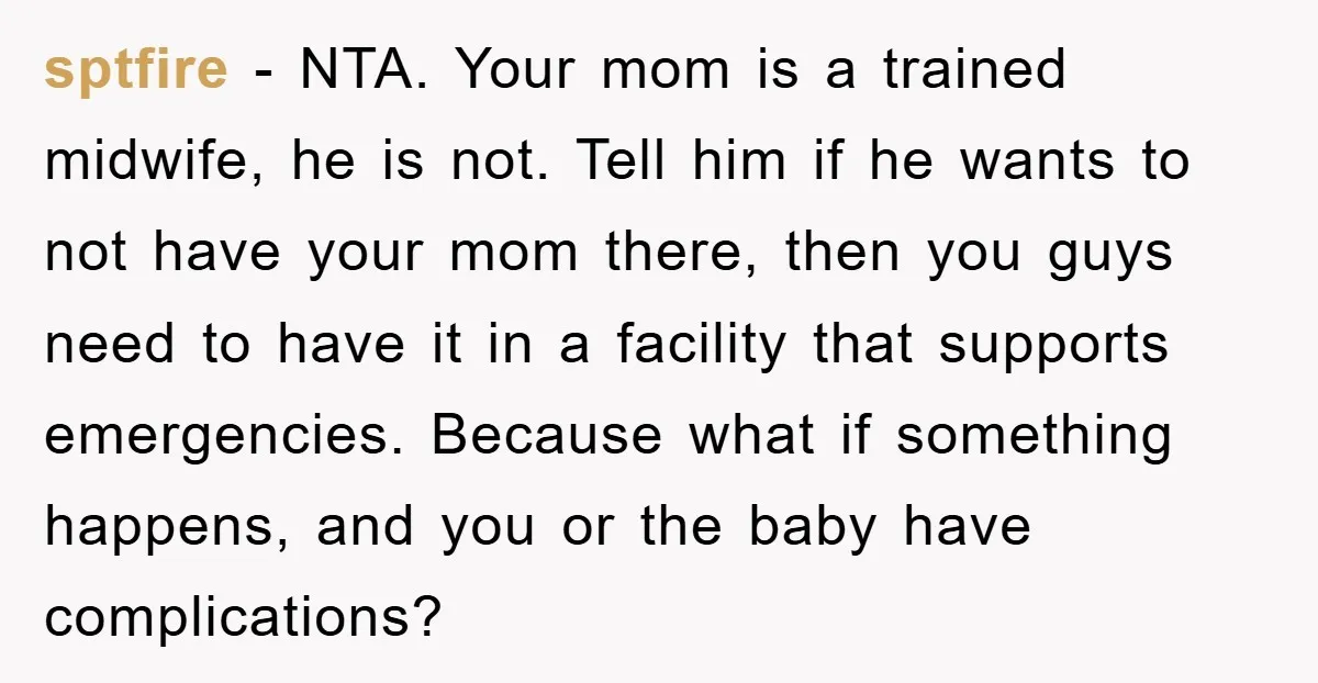 sptfire − NTA. Your mom is a trained midwife, he is not. Tell him if he wants to not have your mom there, then you guys need to have it...