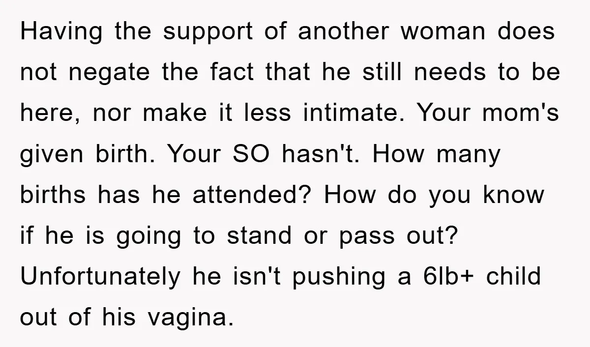 Having the support of another woman does not negate the fact that he still needs to be here, nor make it less intimate. Your mom's given birth. Your SO hasn't....