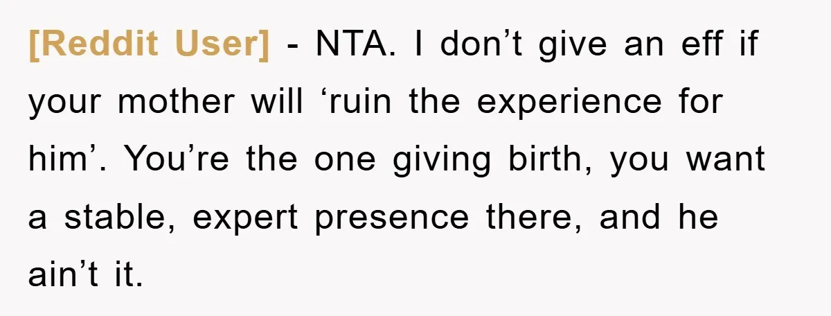 [Reddit User] − NTA. I don’t give an eff if your mother will ‘ruin the experience for him’. You’re the one giving birth, you want a stable, expert presence there,...