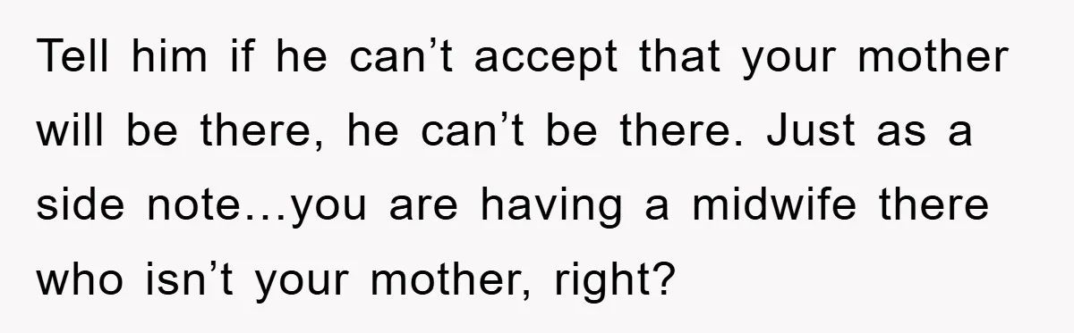 Tell him if he can’t accept that your mother will be there, he can’t be there. Just as a side note…you are having a midwife there who isn’t your mother,...