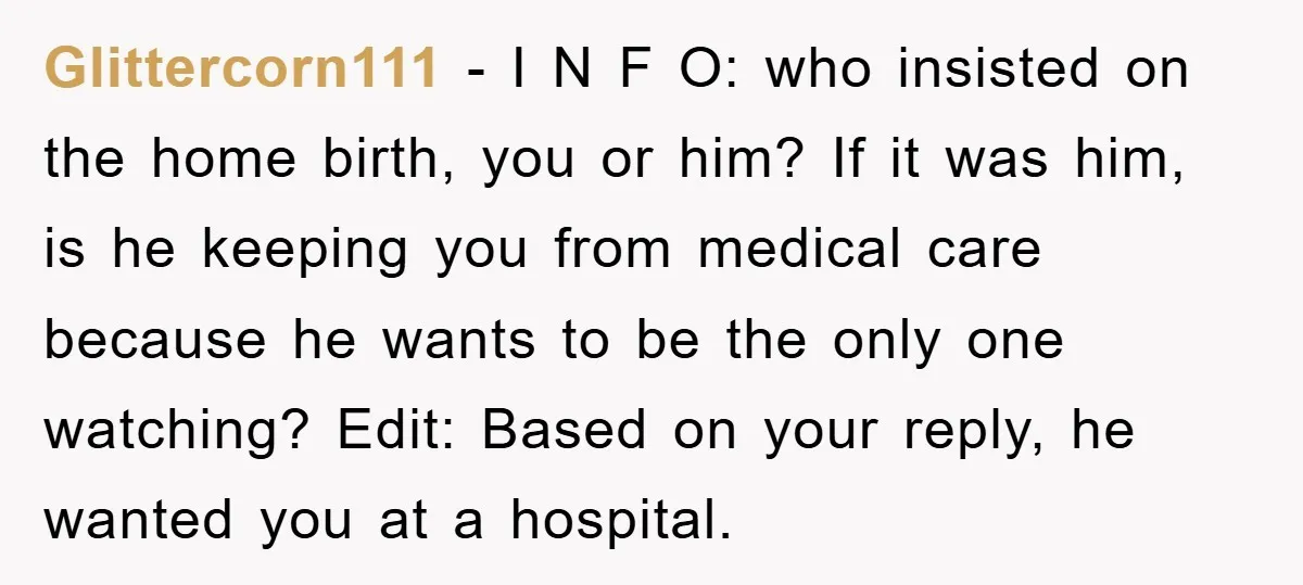 Glittercorn111 − I N F O: who insisted on the home birth, you or him? If it was him, is he keeping you from medical care because he wants to...