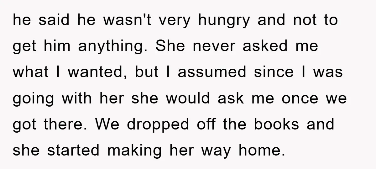 he said he wasn't very hungry and not to get him anything. She never asked me what I wanted, but I assumed since I was going with her she would...