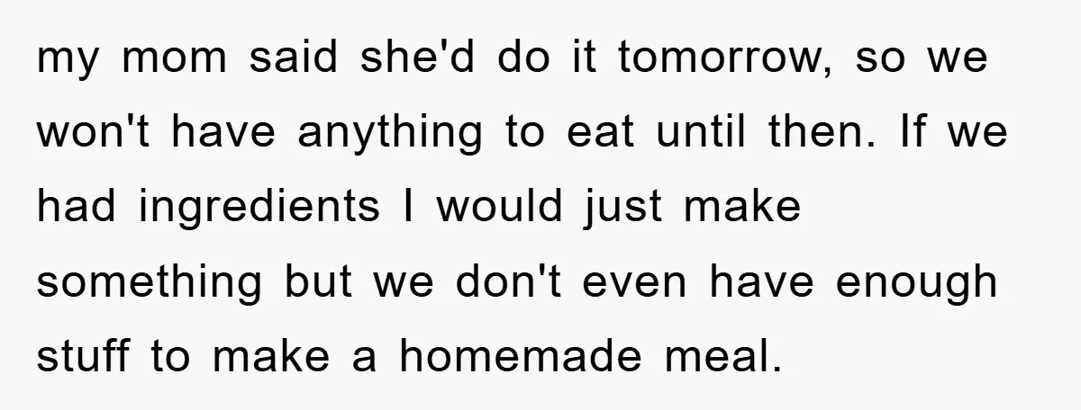 my mom said she'd do it tomorrow, so we won't have anything to eat until then. If we had ingredients I would just make something but we don't even have...