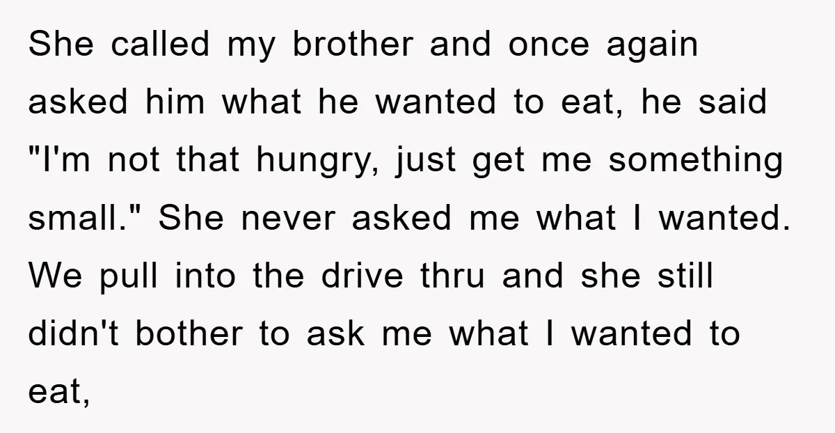 She called my brother and once again asked him what he wanted to eat, he said "I'm not that hungry, just get me something small." She never asked me what...