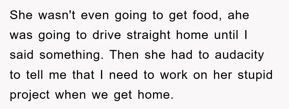 She wasn't even going to get food, ahe was going to drive straight home until I said something. Then she had to audacity to tell me that I need to...