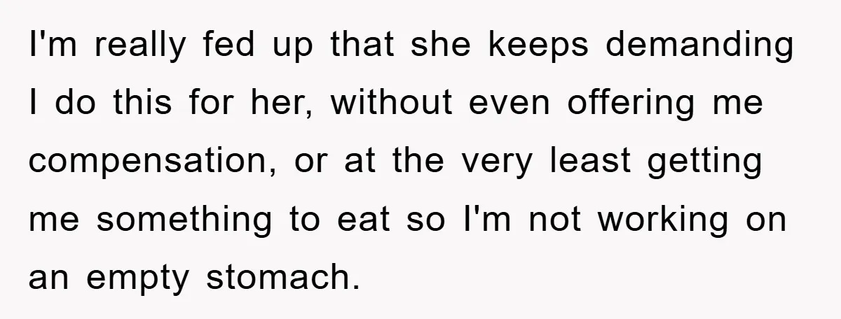 I'm really fed up that she keeps demanding I do this for her, without even offering me compensation, or at the very least getting me something to eat so I'm...
