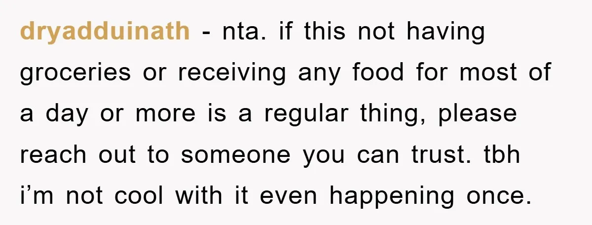 dryadduinath − nta. if this not having groceries or receiving any food for most of a day or more is a regular thing, please reach out to someone you can...