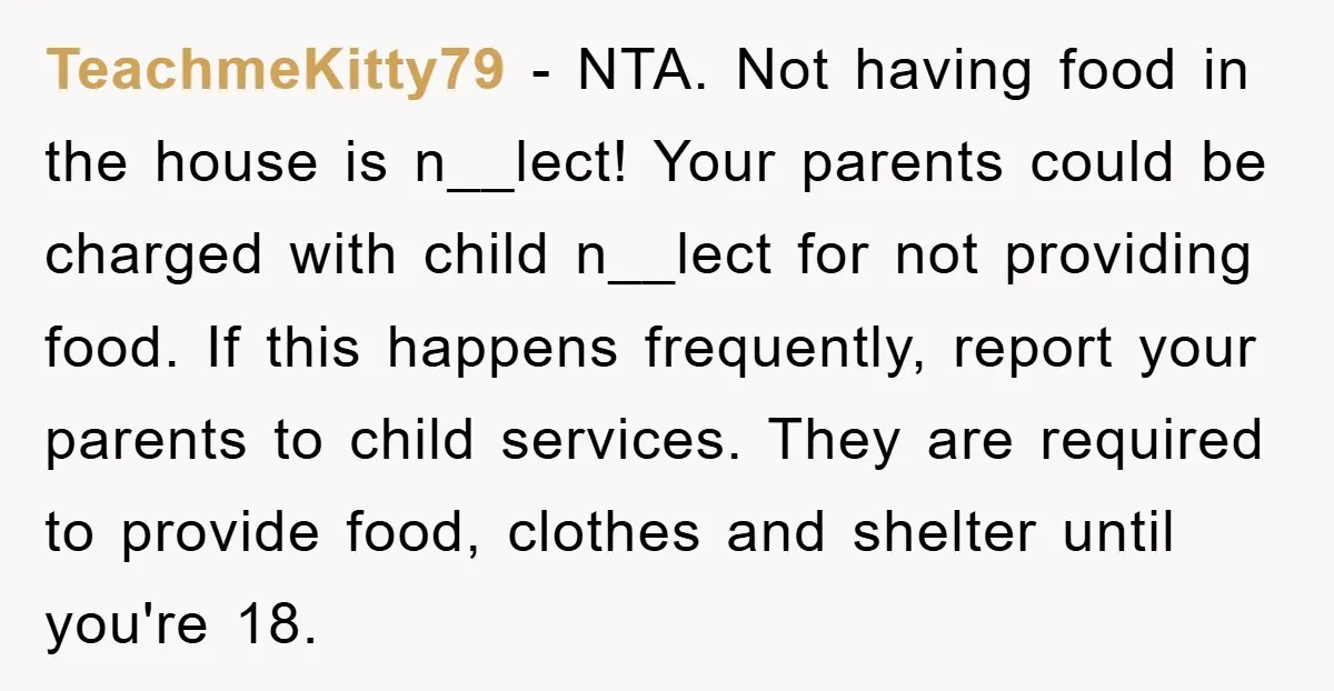 TeachmeKitty79 − NTA. Not having food in the house is n__lect! Your parents could be charged with child n__lect for not providing food. If this happens frequently, report your parents...