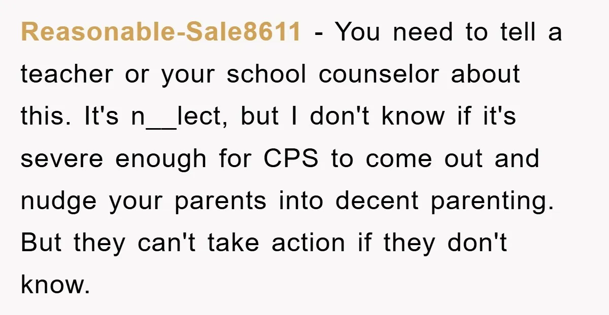 Reasonable-Sale8611 − You need to tell a teacher or your school counselor about this. It's n__lect, but I don't know if it's severe enough for CPS to come out and...