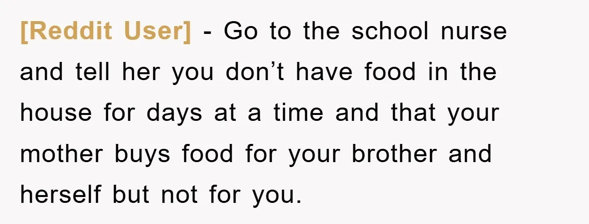 [Reddit User] − Go to the school nurse and tell her you don’t have food in the house for days at a time and that your mother buys food for...