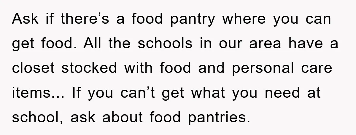 Ask if there’s a food pantry where you can get food. All the schools in our area have a closet stocked with food and personal care items... If you can’t...