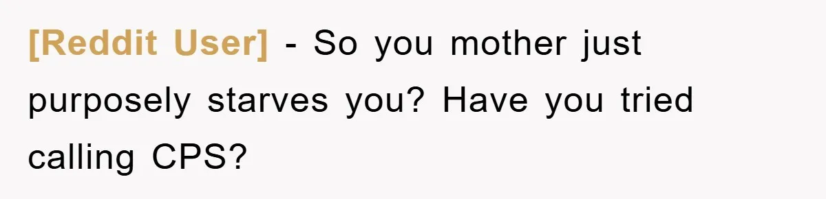 [Reddit User] − So you mother just purposely starves you? Have you tried calling CPS?