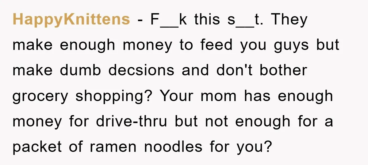 HappyKnittens − F__k this s__t. They make enough money to feed you guys but make dumb decsions and don't bother grocery shopping? Your mom has enough money for drive-thru but...