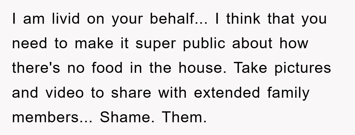 I am livid on your behalf... I think that you need to make it super public about how there's no food in the house. Take pictures and video to share...