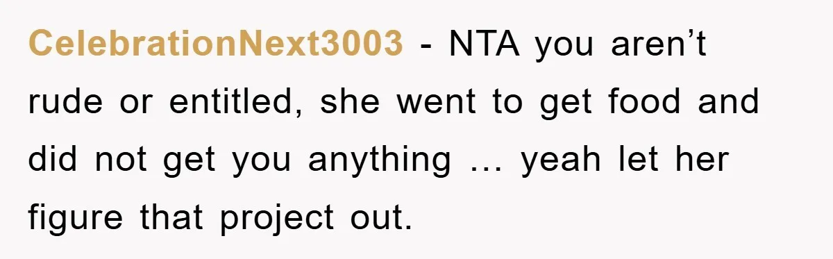 CelebrationNext3003 − NTA you aren’t rude or entitled, she went to get food and did not get you anything … yeah let her figure that project out.