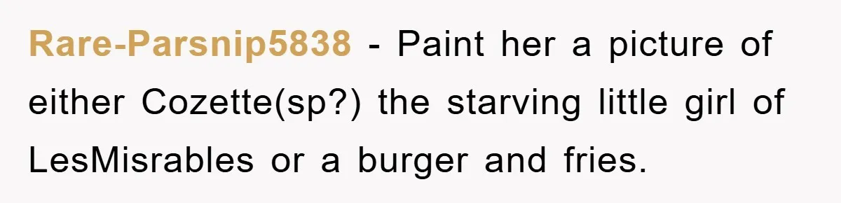 Rare-Parsnip5838 − Paint her a picture of either Cozette(sp?) the starving little girl of LesMisrables or a burger and fries.