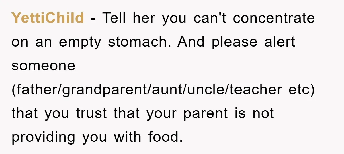 YettiChild − Tell her you can't concentrate on an empty stomach. And please alert someone (father/grandparent/aunt/uncle/teacher etc) that you trust that your parent is not providing you with food.