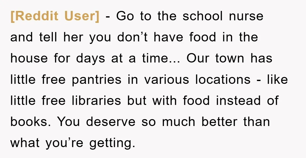 [Reddit User] − Go to the school nurse and tell her you don’t have food in the house for days at a time... Our town has little free pantries in...