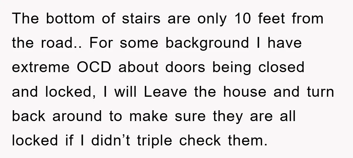 The bottom of stairs are only 10 feet from the road.. For some background I have extreme OCD about doors being closed and locked, I will Leave the house and...