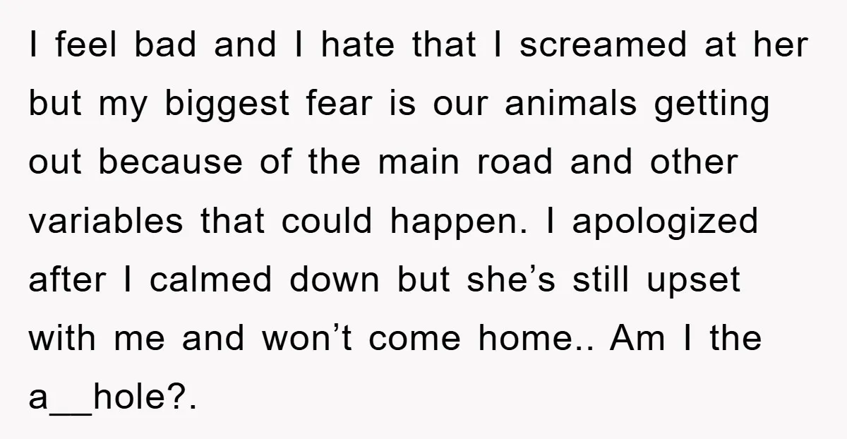 I feel bad and I hate that I screamed at her but my biggest fear is our animals getting out because of the main road and other variables that could...