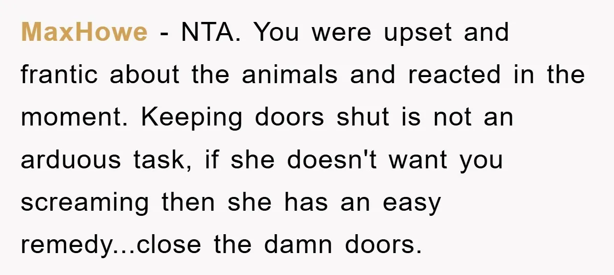 MaxHowe − NTA. You were upset and frantic about the animals and reacted in the moment. Keeping doors shut is not an arduous task, if she doesn't want you screaming...