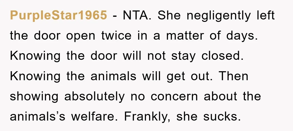 PurpleStar1965 − NTA. She negligently left the door open twice in a matter of days. Knowing the door will not stay closed. Knowing the animals will get out. Then showing...