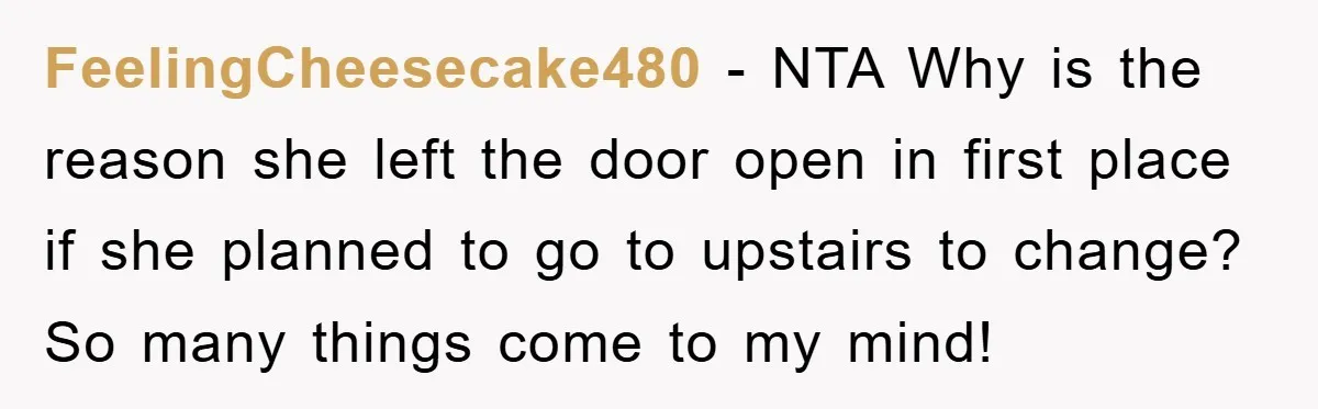 FeelingCheesecake480 − NTA Why is the reason she left the door open in first place if she planned to go to upstairs to change? So many things come to my...
