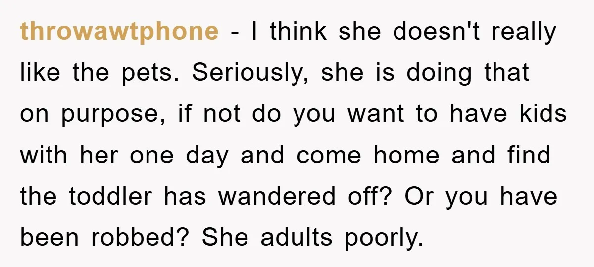 throwawtphone − I think she doesn't really like the pets. Seriously, she is doing that on purpose, if not do you want to have kids with her one day and...