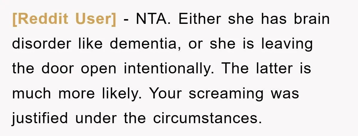 [Reddit User] − NTA. Either she has brain disorder like dementia, or she is leaving the door open intentionally. The latter is much more likely. Your screaming was justified under...
