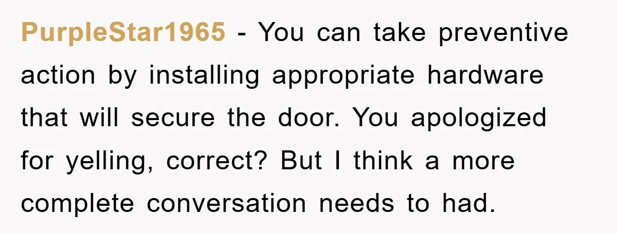 PurpleStar1965 − You can take preventive action by installing appropriate hardware that will secure the door. You apologized for yelling, correct? But I think a more complete conversation needs to...