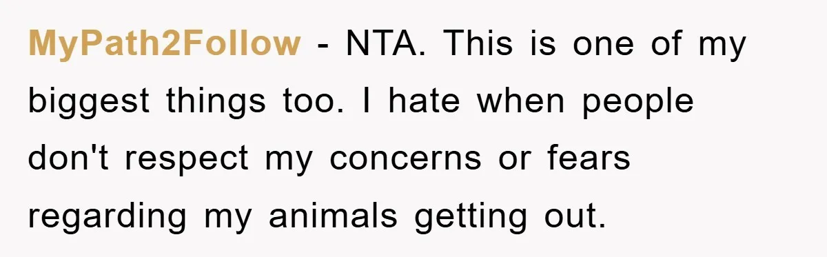 MyPath2Follow − NTA. This is one of my biggest things too. I hate when people don't respect my concerns or fears regarding my animals getting out.