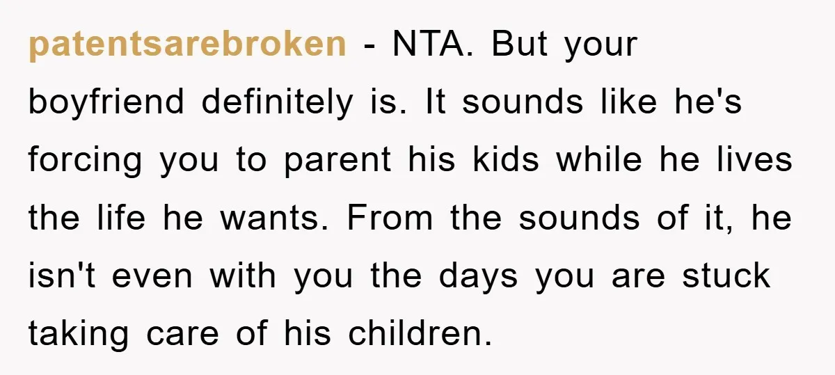 patentsarebroken − NTA. But your boyfriend definitely is. It sounds like he's forcing you to parent his kids while he lives the life he wants. From the sounds of it,...