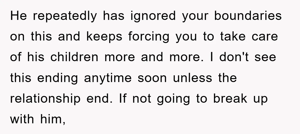 He repeatedly has ignored your boundaries on this and keeps forcing you to take care of his children more and more. I don't see this ending anytime soon unless the...