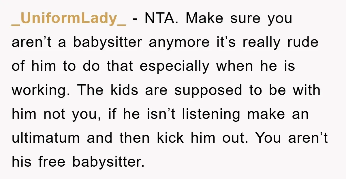 _UniformLady_ − NTA. Make sure you aren’t a babysitter anymore it’s really rude of him to do that especially when he is working. The kids are supposed to be with...