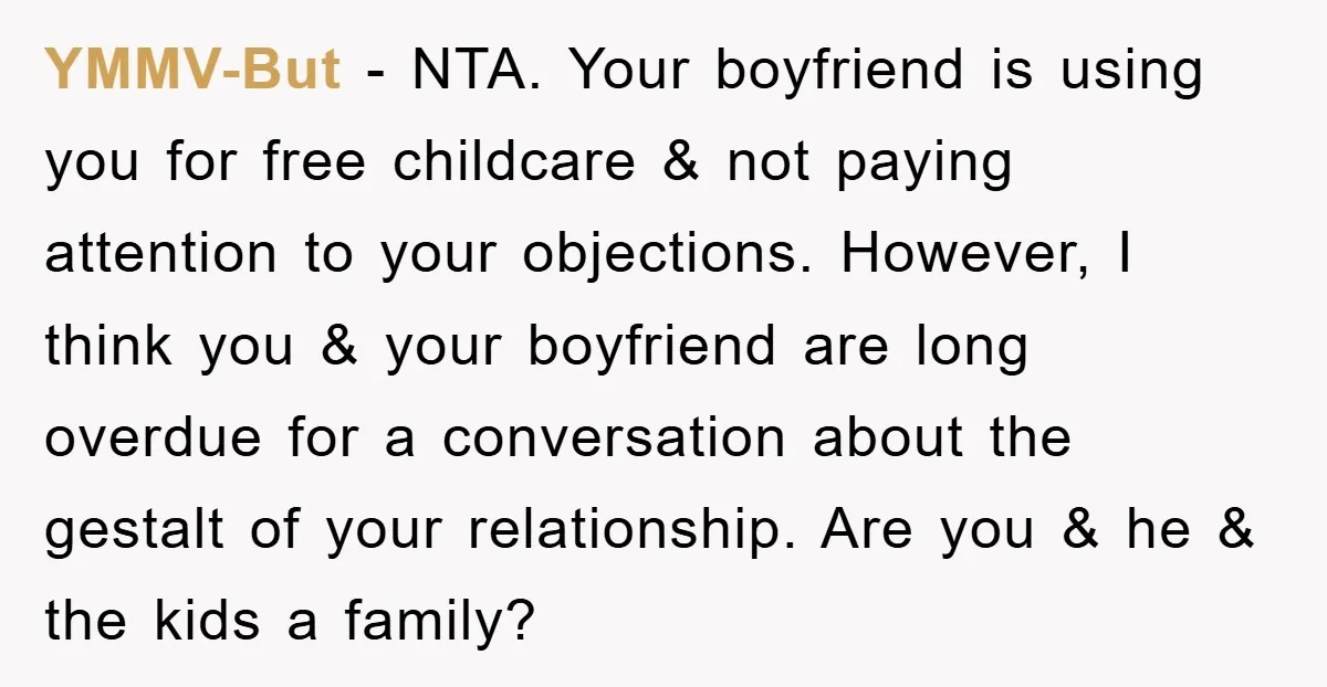 YMMV-But − NTA. Your boyfriend is using you for free childcare & not paying attention to your objections. However, I think you & your boyfriend are long overdue for a...