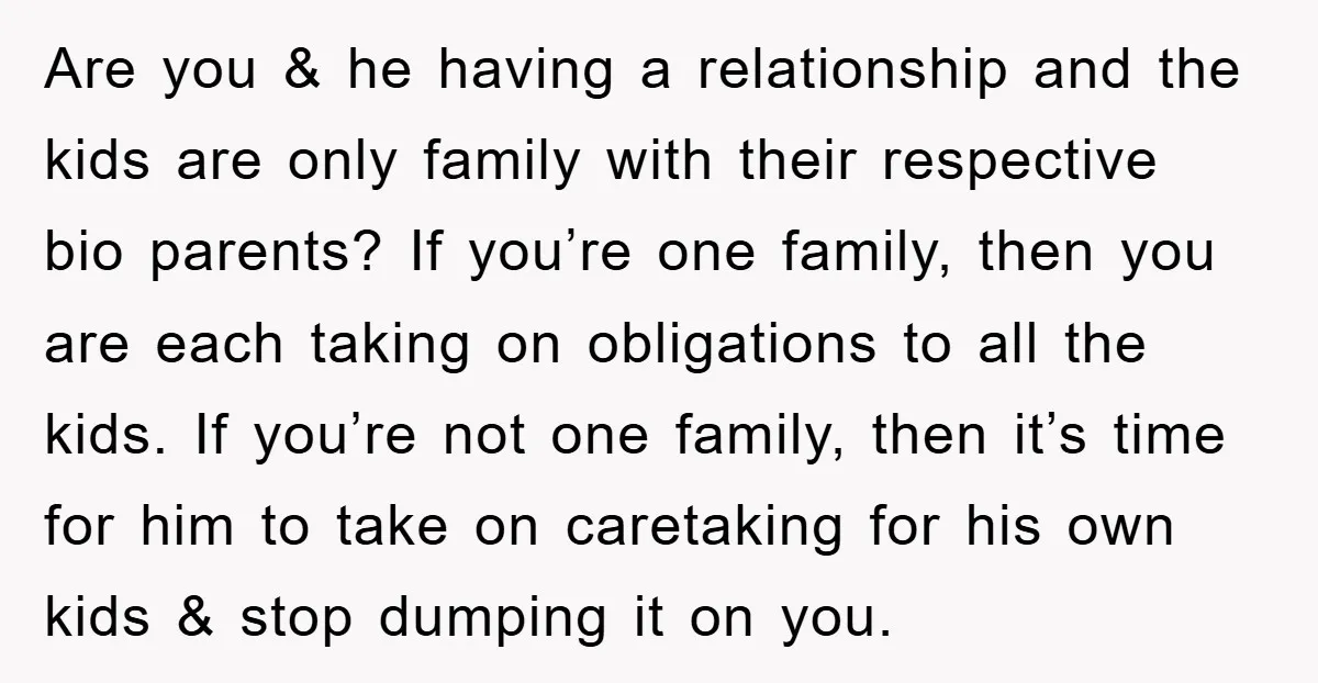 Are you & he having a relationship and the kids are only family with their respective bio parents? If you’re one family, then you are each taking on obligations to...