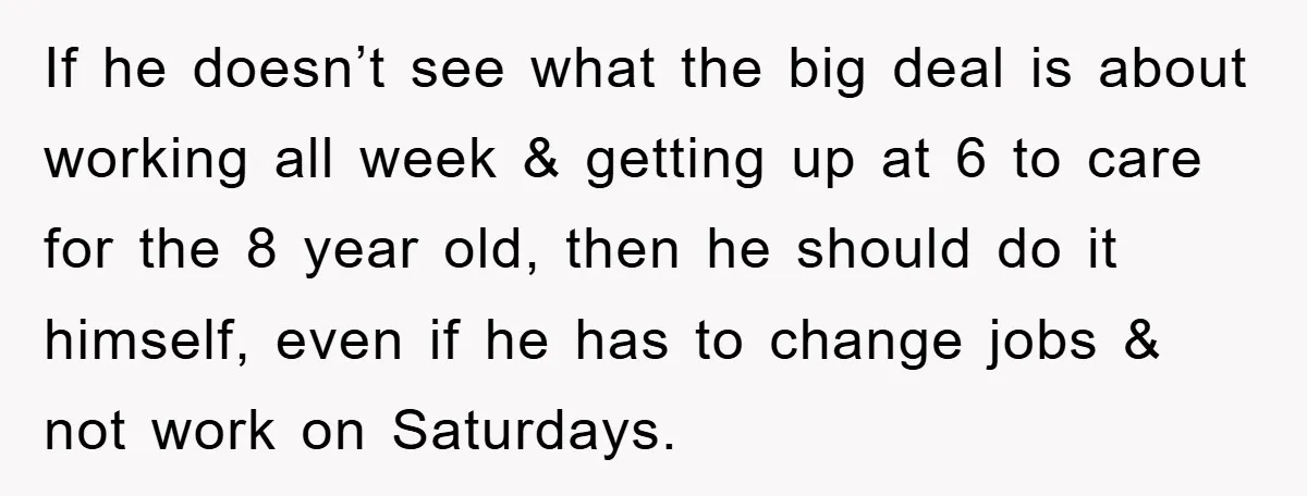 If he doesn’t see what the big deal is about working all week & getting up at 6 to care for the 8 year old, then he should do it...