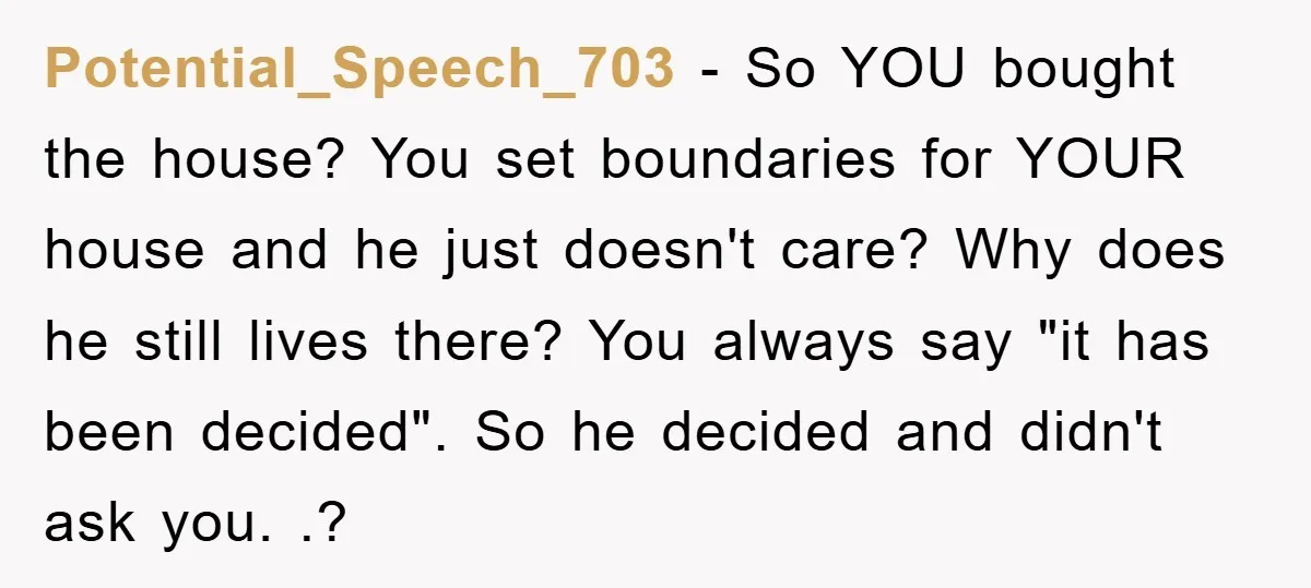 Potential_Speech_703 − So YOU bought the house? You set boundaries for YOUR house and he just doesn't care? Why does he still lives there? You always say "it has been...