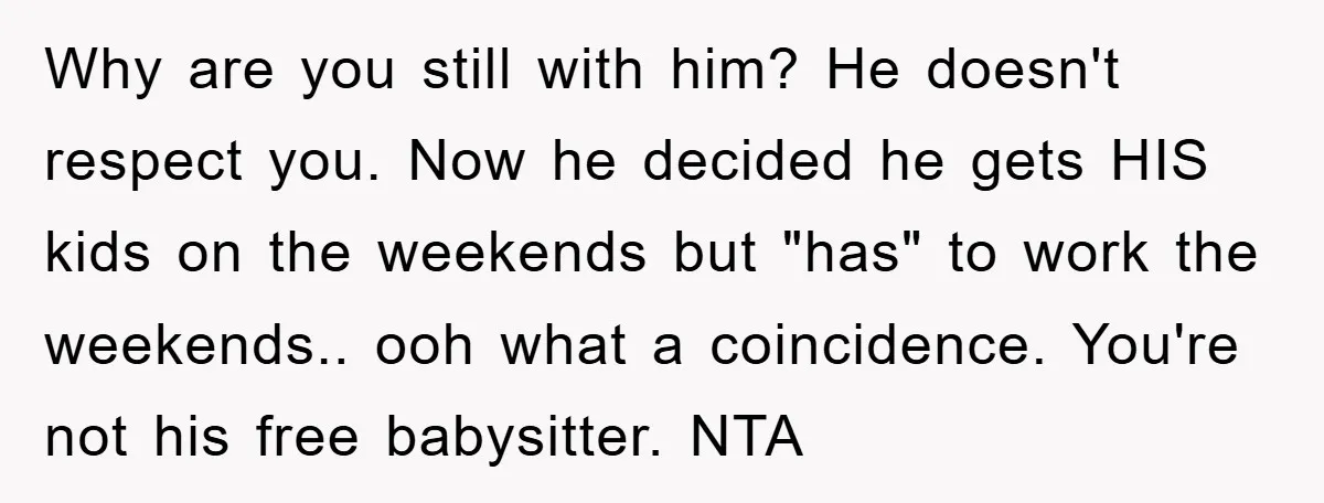 Why are you still with him? He doesn't respect you. Now he decided he gets HIS kids on the weekends but "has" to work the weekends.. ooh what a coincidence....