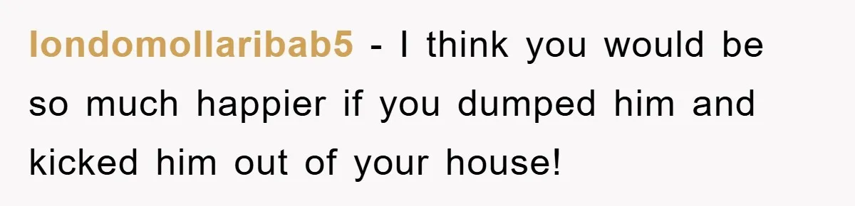 londomollaribab5 − I think you would be so much happier if you dumped him and kicked him out of your house!