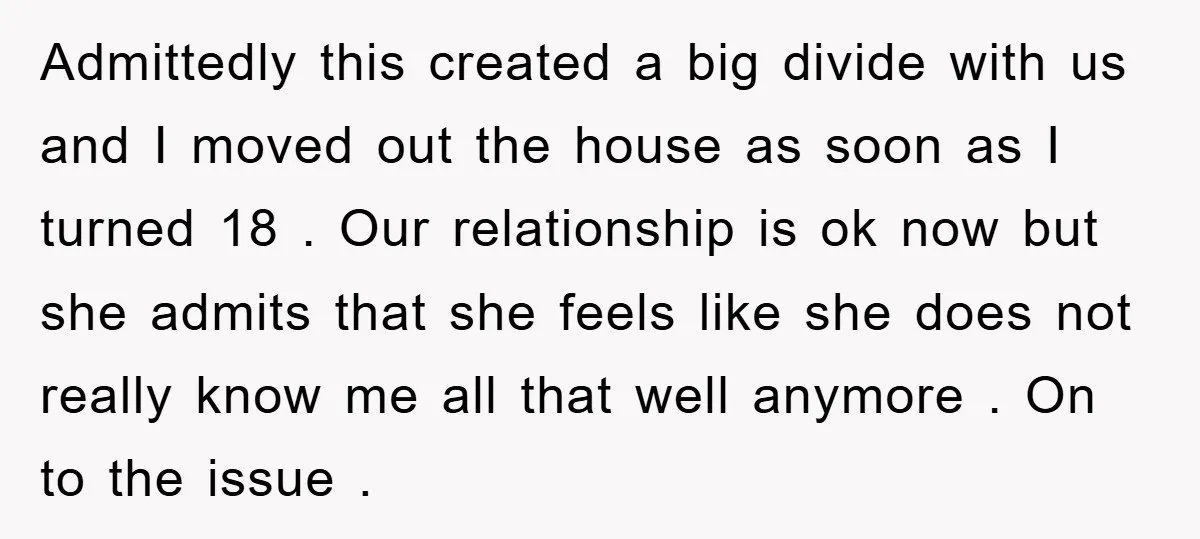 Admittedly this created a big divide with us and I moved out the house as soon as I turned 18 . Our relationship is ok now but she admits that...